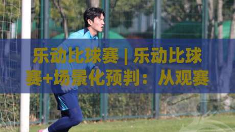 乐动比球赛 | 乐动比球赛+场景化预判:从观赛节奏到互动体验,乐动比球赛如何让每一场对决更有参与感-最大权威网页押球网走盘单双盘独赢波胆盘大球分析 乐动比球赛 | 乐动比球赛+场景化预判:从观赛节奏到互动体验,乐动比球赛如何让每一场对决更有参与感-最大权威网页押球网走盘单双盘独赢波胆盘大球分析