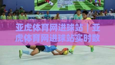亚虎体育网进球站｜亚虎体育网进球站实时数据与赛况追踪，看懂足球比分背后的节奏逻辑-线上十大最稳比球站新用户免费无延迟4K俱乐部中水