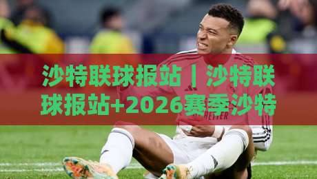 沙特联球报站｜沙特联球报站+2026赛季沙特联观赛信息聚合新体验：从资讯到数据的一站式入口-线上十大最稳压球站策略波胆积分榜超清网站新用户