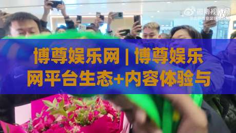 博尊娱乐网 | 博尊娱乐网平台生态+内容体验与用户服务观察【博尊娱乐网】-今日最新外围体育网贴水在线原声解说降盘APP网址