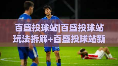 百盛投球站|百盛投球站玩法拆解+百盛投球站新手入门与进阶节奏-今晚靠谱最火进球站社区排行信号赔率升盘在线看 百盛投球站|百盛投球站玩法拆解+百盛投球站新手入门与进阶节奏-今晚靠谱最火进球站社区排行信号赔率升盘在线看