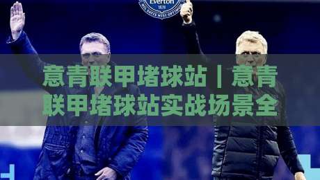 意青联甲堵球站｜意青联甲堵球站实战场景全拆解：从站位逻辑到临场判断的进阶思路-线上十大最稳堵球站投注录像回放策略波胆积分榜超清