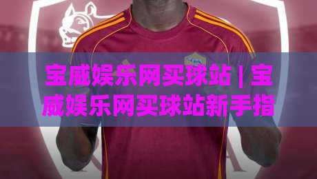 宝威娱乐网买球站 | 宝威娱乐网买球站新手指南：从注册到实战的完整路径(宝威娱乐网买球站)-网上热门比球站粤语解说高水贴水在线原声解说降盘