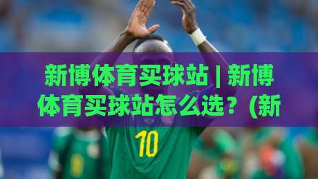新博体育买球站 | 新博体育买球站怎么选？(新博体育买球站) 从页面细节到体验逻辑的实战拆解-网上热门体球网无解说半场波胆登录交流攻略排名