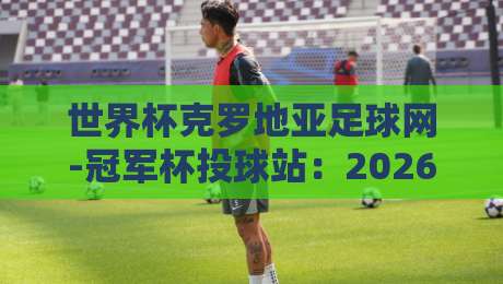 世界杯克罗地亚足球网-冠军杯投球站：2026年球迷必知的三大趋势