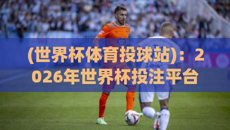 (世界杯体育投球站):2026年世界杯投注平台怎么选?老玩家经验分享