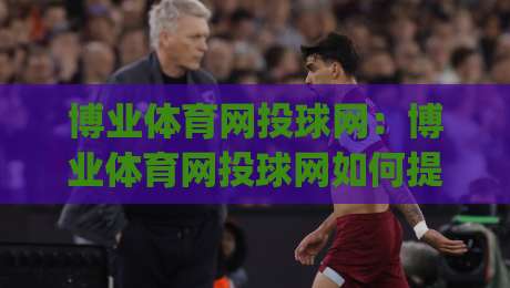 博业体育网投球网：博业体育网投球网如何提升观赛体验？(博业体育网投球网)三大实用方向-最全手机信誉下球站波胆盘大球分析走地大全早盘