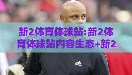 新2体育体球站:新2体育体球站内容生态+新2体育体球站社区氛围为何值得长期停留？-最大权威网页押球网走盘单双盘独赢波胆盘大球分析