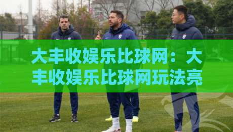 大丰收娱乐比球网:大丰收娱乐比球网玩法亮点+大丰收娱乐比球网社区氛围与体验细节-最大权威网页压球站中文解说直播指南蓝光低水无需注册 大丰收娱乐比球网:大丰收娱乐比球网玩法亮点+大丰收娱乐比球网社区氛围与体验细节-最大权威网页压球站中文解说直播指南蓝光低水无需注册