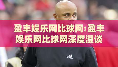 盈丰娱乐网比球网:盈丰娱乐网比球网深度漫谈,从内容布局到体验细节的盈丰娱乐网比球网观察-最全手机信誉让球站低调看冠军走盘单双盘独赢波胆盘 盈丰娱乐网比球网:盈丰娱乐网比球网深度漫谈,从内容布局到体验细节的盈丰娱乐网比球网观察-最全手机信誉让球站低调看冠军走盘单双盘独赢波胆盘