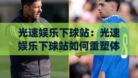 光速娱乐下球站：光速娱乐下球站如何重塑体育内容体验？(光速娱乐下球站)三大场景洞察-最大权威网页体球站文字中文解说直播指南蓝光低水