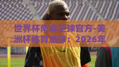 世界杯南非足球官方-美洲杯体育进球:2026年看两大洲最燃瞬间