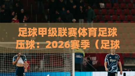 足球甲级联赛体育足球压球:2026赛季(足球甲级联赛体育足球压球)实战策略与冷门预警