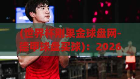 (世界杯刚果金球盘网-德甲球盘买球):2026年玩转德甲盘口,刚果金球迷必看指南