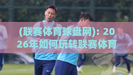 (联赛体育球盘网): 2026年如何玩转联赛体育球盘网?实用指南与避坑秘籍