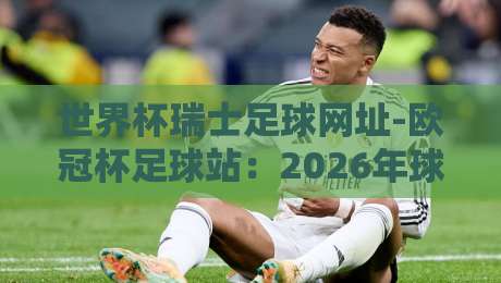 世界杯瑞士足球网址-欧冠杯足球站:2026年球迷必备的观赛平台指南