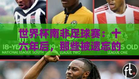 世界杯南非足球赛:十六年后,那些被遗忘的瞬间与非洲足球的觉醒