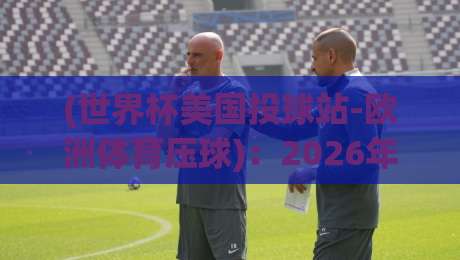 (世界杯美国投球站-欧洲体育压球)：2026年跨境投注全攻略与避坑指南