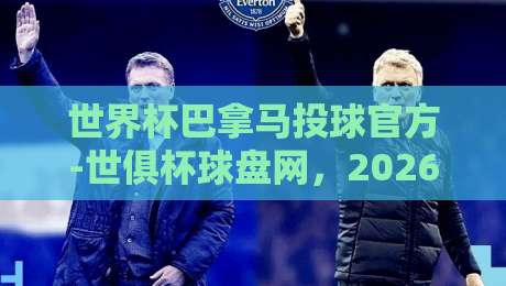 世界杯巴拿马投球官方-世俱杯球盘网,2026年球迷必看指南!