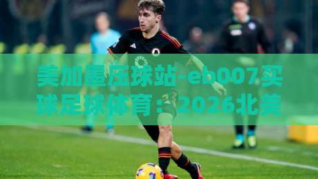 美加墨压球站-eb007买球足球体育:2026北美赛事新趋势与实用指南