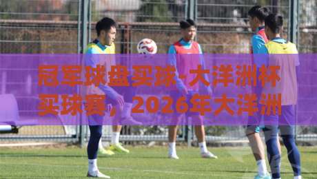 冠军球盘买球-大洋洲杯买球赛，2026年大洋洲杯投注攻略（冠军球盘买球）