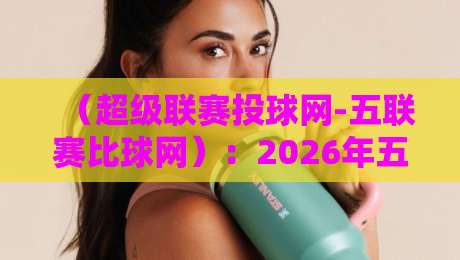 （超级联赛投球网-五联赛比球网）：2026年五大联赛比分预测、实时数据与投注策略深度评测，球迷和彩民必看