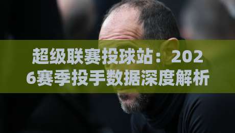 超级联赛投球站：2026赛季投手数据深度解析（超级联赛投球站）让你精准选投