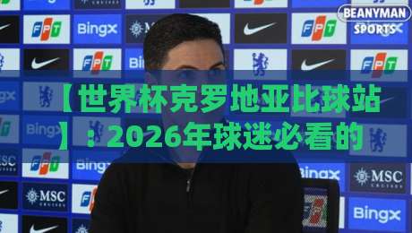 【世界杯克罗地亚比球站】: 2026年球迷必看的实时比分与深度分析平台
