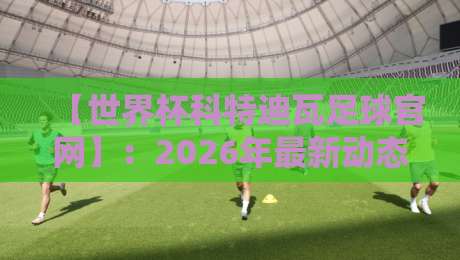 【世界杯科特迪瓦足球官网】:2026年最新动态、赛程与观赛攻略全解析