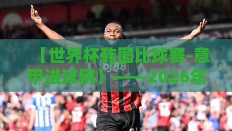 【世界杯韩国比球赛-意甲进球网】——2026年世界杯韩国队赛程分析及意甲外援动态