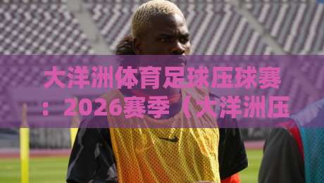 大洋洲体育足球压球赛：2026赛季（大洋洲压球赛）新规解读与冷门球队前瞻