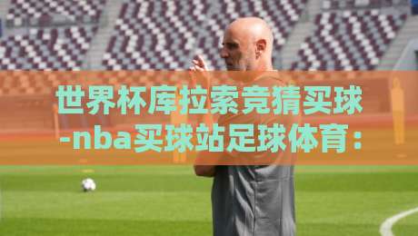 世界杯库拉索竞猜买球-nba买球站足球体育：2026年球迷必看的下注指南与避坑策略