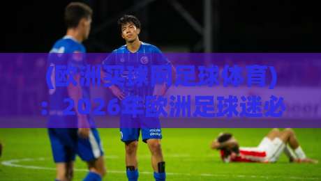 (欧洲买球网足球体育)：2026年欧洲足球迷必知的五大观赛新趋势