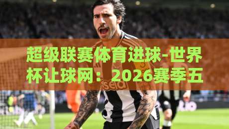 超级联赛体育进球-世界杯让球网：2026赛季五大联赛与世界杯预选赛进球趋势深度解析
