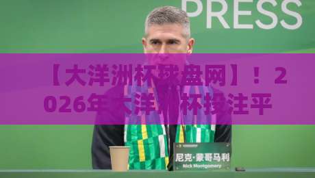 【大洋洲杯球盘网】!2026年大洋洲杯投注平台深度解析与避坑指南