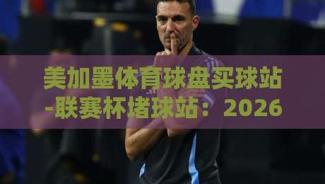 美加墨体育球盘买球站-联赛杯堵球站:2026年联赛杯投注指南与实战心得