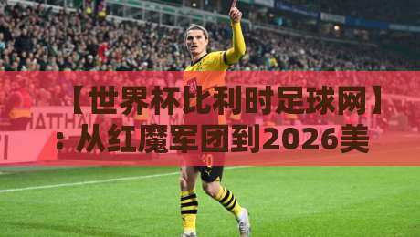 【世界杯比利时足球网】: 从红魔军团到2026美加墨,这届球迷该看什么?