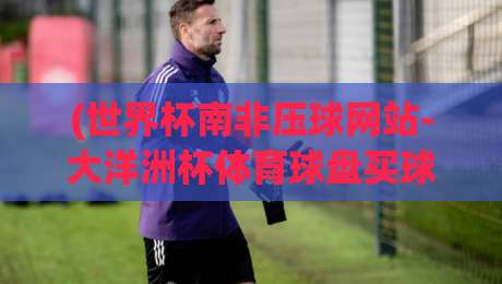 (世界杯南非压球网站-大洋洲杯体育球盘买球网),2026年实战避坑指南