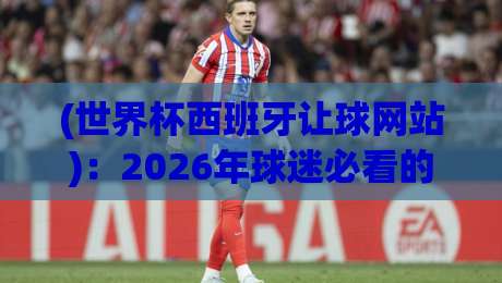 (世界杯西班牙让球网站):2026年球迷必看的选站与玩法攻略 (世界杯西班牙让球网站)