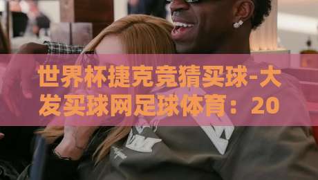 世界杯捷克竞猜买球-大发买球网足球体育：2026年球迷必看的竞猜攻略与实战技巧