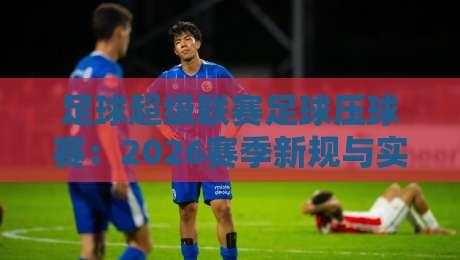 足球超级联赛足球压球赛:2026赛季新规与实战策略全解析
