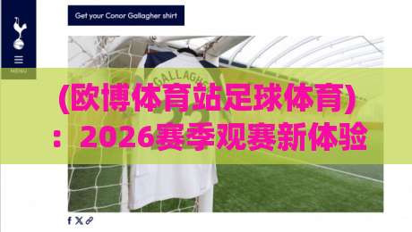(欧博体育站足球体育):2026赛季观赛新体验与实用技巧分享