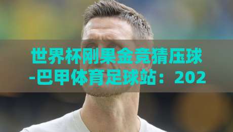 世界杯刚果金竞猜压球-巴甲体育足球站:2026年球迷必读的实战指南 世界杯刚果金竞猜压球-巴甲体育足球站:2026年球迷必读的实战指南