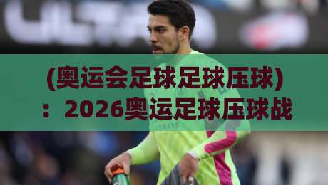 (奥运会足球足球压球):2026奥运足球压球战术深度解密 (奥运会足球足球压球):2026奥运足球压球战术深度解密