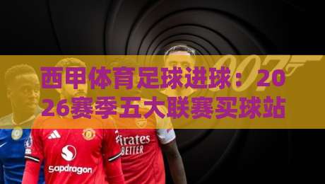西甲体育足球进球:2026赛季五大联赛买球站足球体育数据大揭秘 西甲体育足球进球:2026赛季五大联赛买球站足球体育数据大揭秘