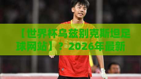 【世界杯乌兹别克斯坦足球网站】?2026年最新观赛与数据平台全解析 【世界杯乌兹别克斯坦足球网站】?2026年最新观赛与数据平台全解析