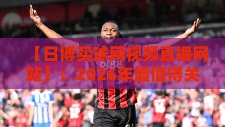 【日博买球网视频直播网站】:2026年最值得关注的观赛新选择与避坑指南
