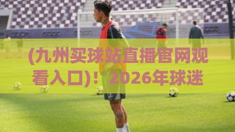 (九州买球站直播官网观看入口)!2026年球迷必看的高清观赛新选择