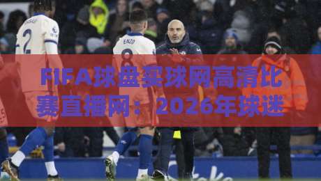 FIFA球盘买球网高清比赛直播网：2026年球迷必备的观赛神器，你还没用上？