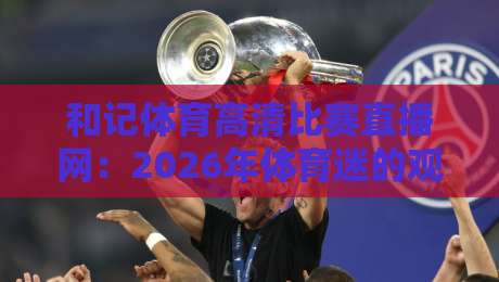 和记体育高清比赛直播网:2026年体育迷的观赛新选择